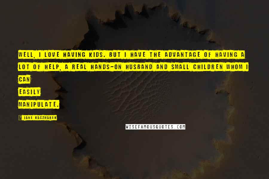 Jane Kaczmarek Quotes: Well, I love having kids. But I have the advantage of having a lot of help, a real hands-on husband and small children whom I can easily manipulate.