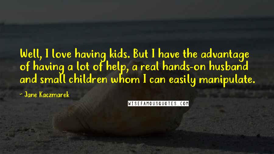 Jane Kaczmarek Quotes: Well, I love having kids. But I have the advantage of having a lot of help, a real hands-on husband and small children whom I can easily manipulate.