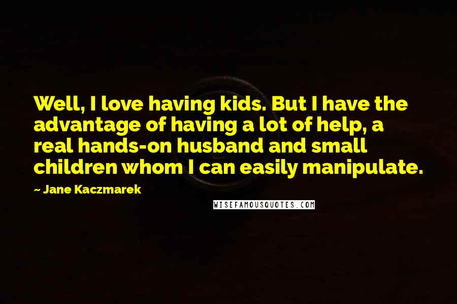 Jane Kaczmarek Quotes: Well, I love having kids. But I have the advantage of having a lot of help, a real hands-on husband and small children whom I can easily manipulate.