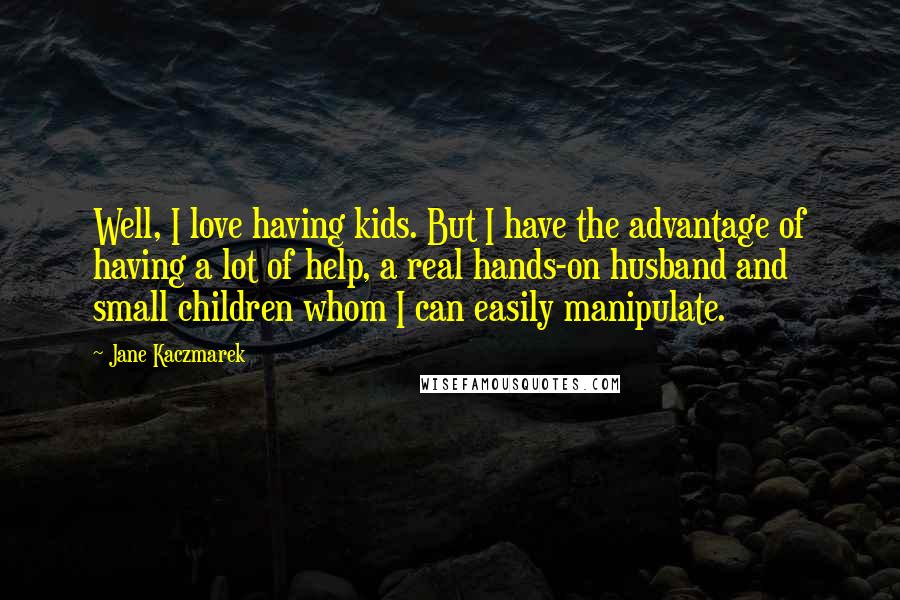 Jane Kaczmarek Quotes: Well, I love having kids. But I have the advantage of having a lot of help, a real hands-on husband and small children whom I can easily manipulate.
