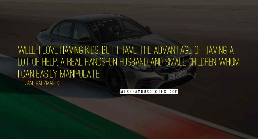 Jane Kaczmarek Quotes: Well, I love having kids. But I have the advantage of having a lot of help, a real hands-on husband and small children whom I can easily manipulate.