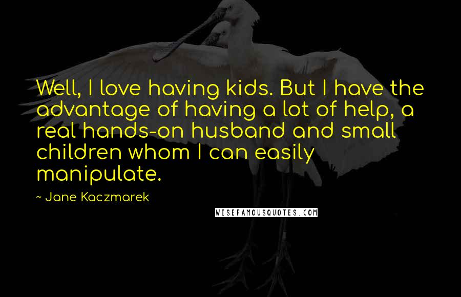 Jane Kaczmarek Quotes: Well, I love having kids. But I have the advantage of having a lot of help, a real hands-on husband and small children whom I can easily manipulate.