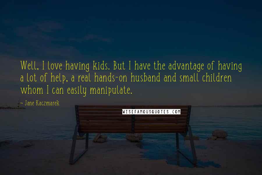 Jane Kaczmarek Quotes: Well, I love having kids. But I have the advantage of having a lot of help, a real hands-on husband and small children whom I can easily manipulate.