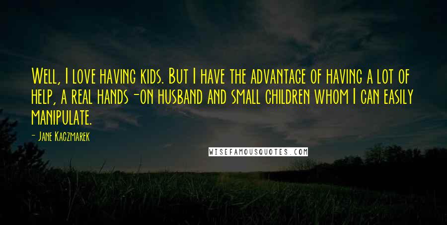 Jane Kaczmarek Quotes: Well, I love having kids. But I have the advantage of having a lot of help, a real hands-on husband and small children whom I can easily manipulate.