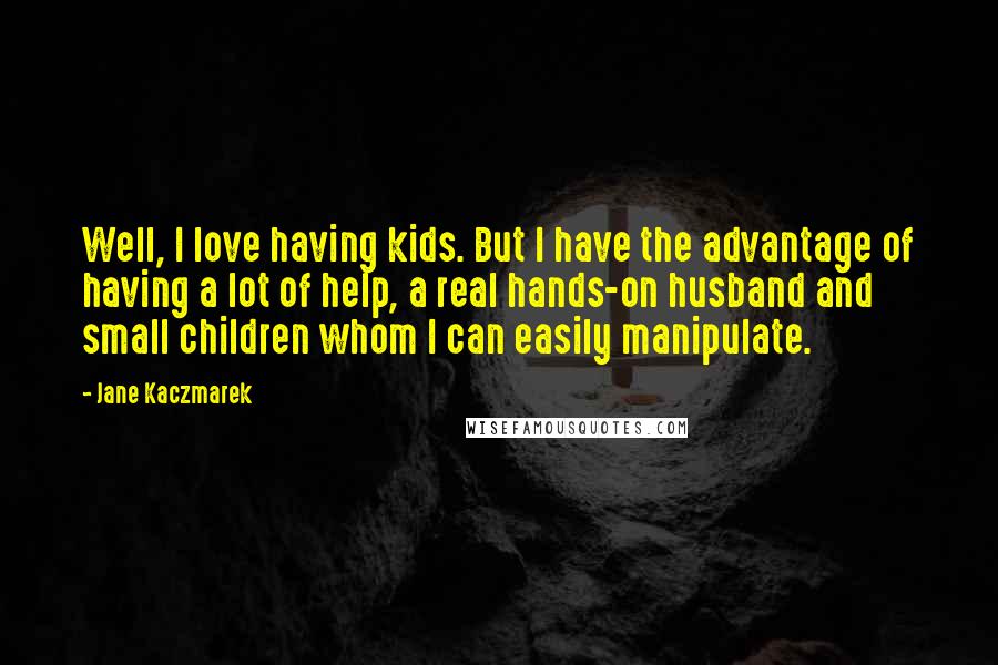 Jane Kaczmarek Quotes: Well, I love having kids. But I have the advantage of having a lot of help, a real hands-on husband and small children whom I can easily manipulate.