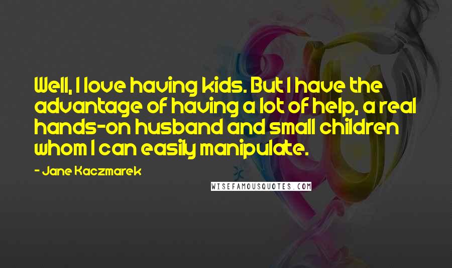 Jane Kaczmarek Quotes: Well, I love having kids. But I have the advantage of having a lot of help, a real hands-on husband and small children whom I can easily manipulate.