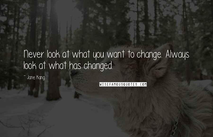 Jane Kang Quotes: Never look at what you want to change. Always look at what has changed.