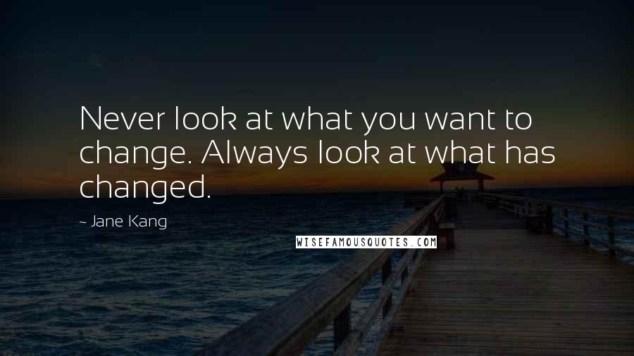 Jane Kang Quotes: Never look at what you want to change. Always look at what has changed.