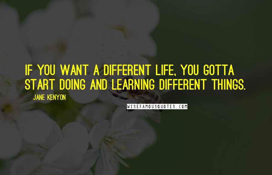 Jane Kenyon Quotes: If you want a different life, you gotta start doing and learning different things.