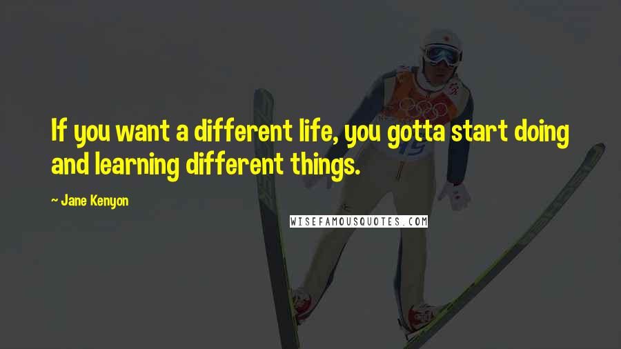 Jane Kenyon Quotes: If you want a different life, you gotta start doing and learning different things.