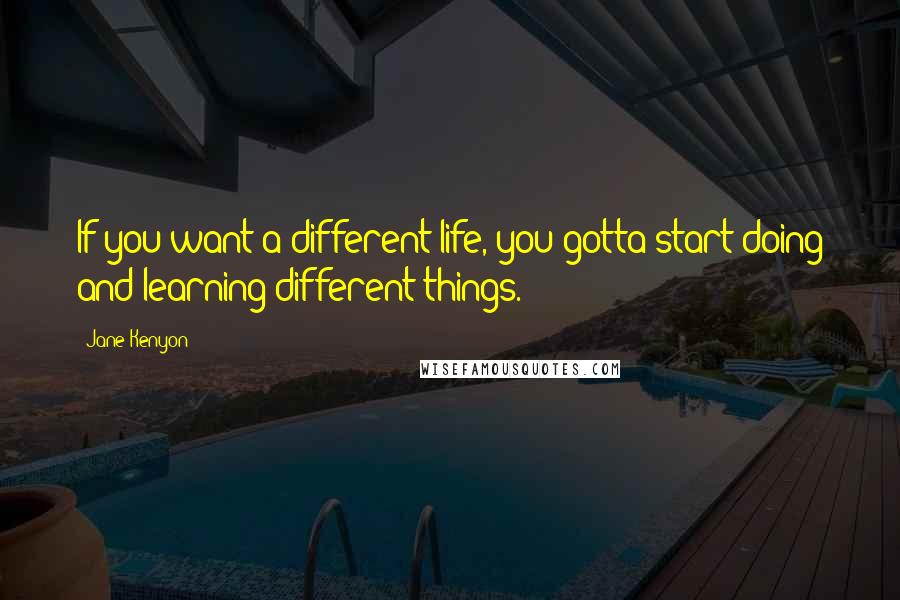 Jane Kenyon Quotes: If you want a different life, you gotta start doing and learning different things.