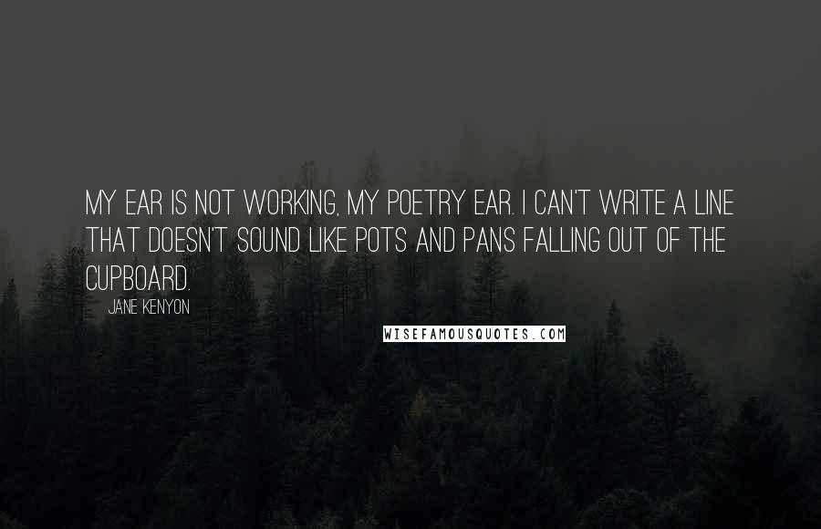 Jane Kenyon Quotes: My ear is not working, my poetry ear. I can't write a line that doesn't sound like pots and pans falling out of the cupboard.