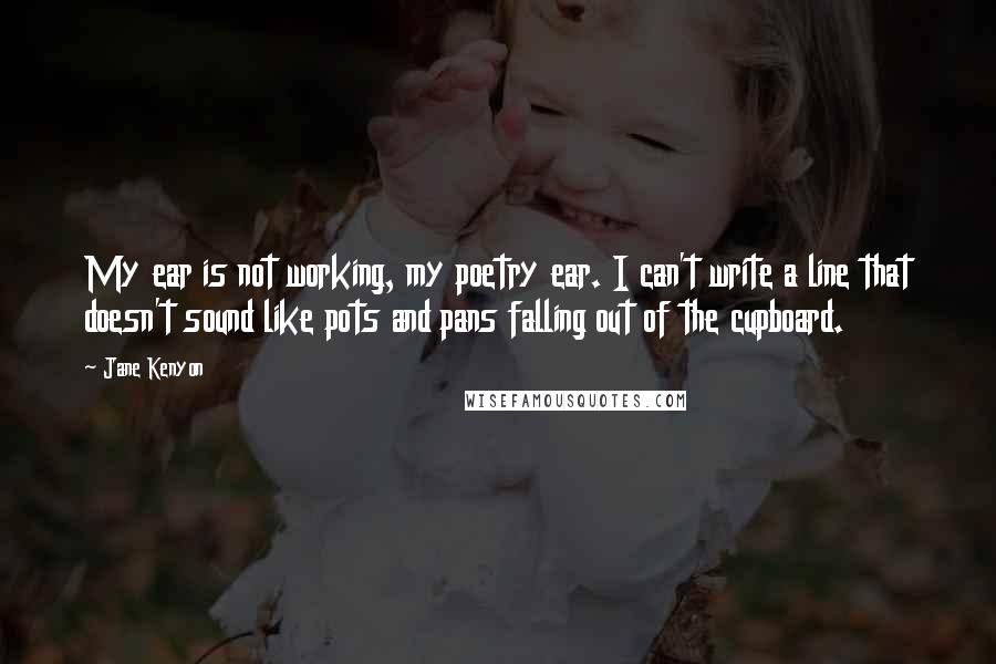 Jane Kenyon Quotes: My ear is not working, my poetry ear. I can't write a line that doesn't sound like pots and pans falling out of the cupboard.
