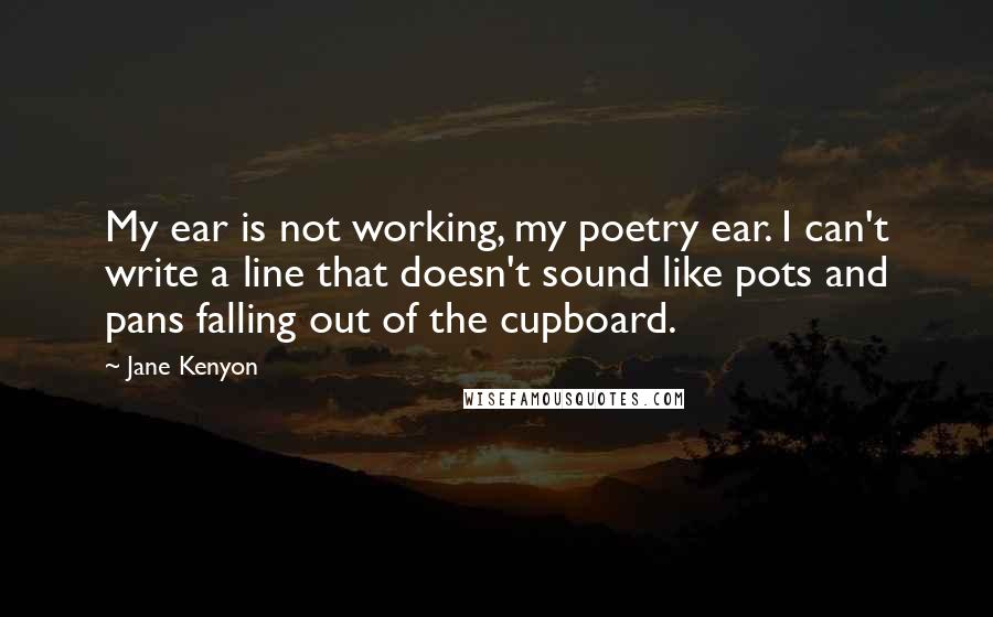 Jane Kenyon Quotes: My ear is not working, my poetry ear. I can't write a line that doesn't sound like pots and pans falling out of the cupboard.