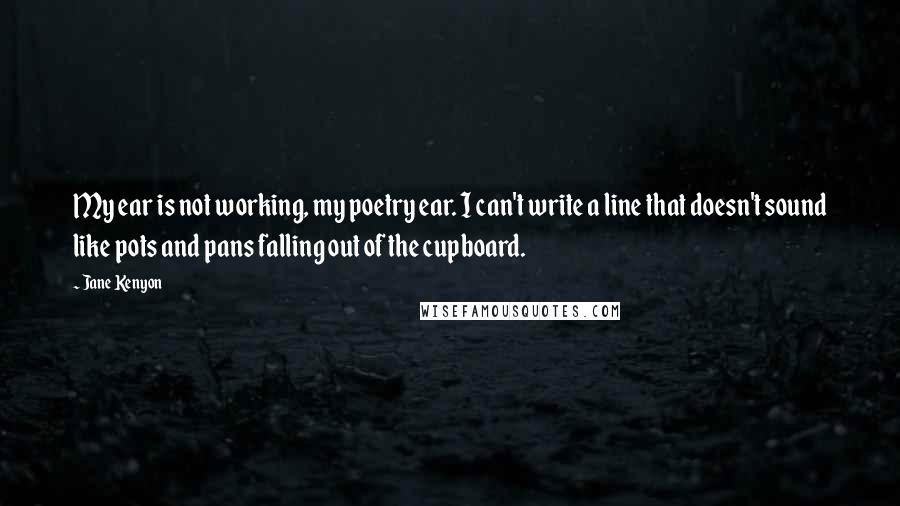 Jane Kenyon Quotes: My ear is not working, my poetry ear. I can't write a line that doesn't sound like pots and pans falling out of the cupboard.