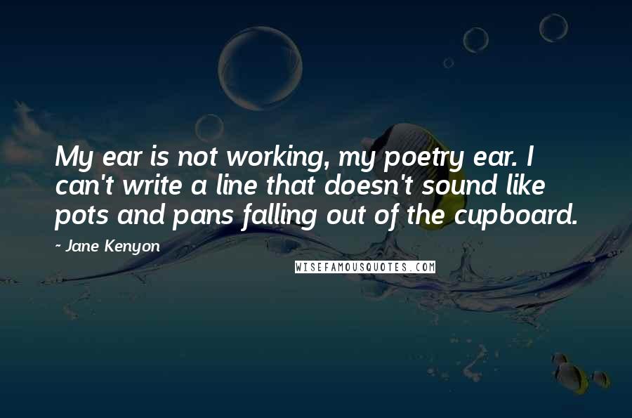 Jane Kenyon Quotes: My ear is not working, my poetry ear. I can't write a line that doesn't sound like pots and pans falling out of the cupboard.
