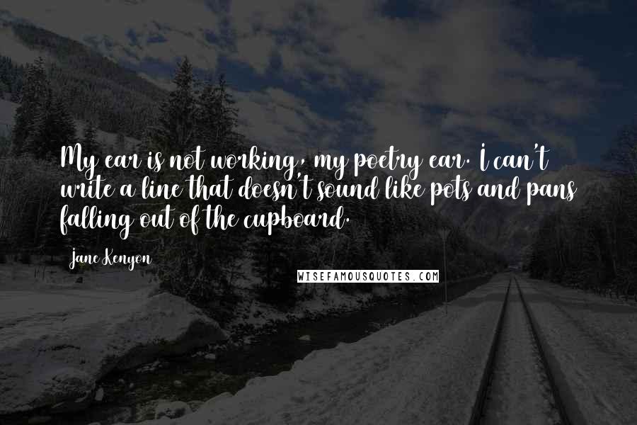 Jane Kenyon Quotes: My ear is not working, my poetry ear. I can't write a line that doesn't sound like pots and pans falling out of the cupboard.