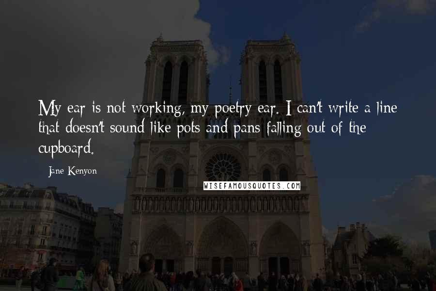 Jane Kenyon Quotes: My ear is not working, my poetry ear. I can't write a line that doesn't sound like pots and pans falling out of the cupboard.