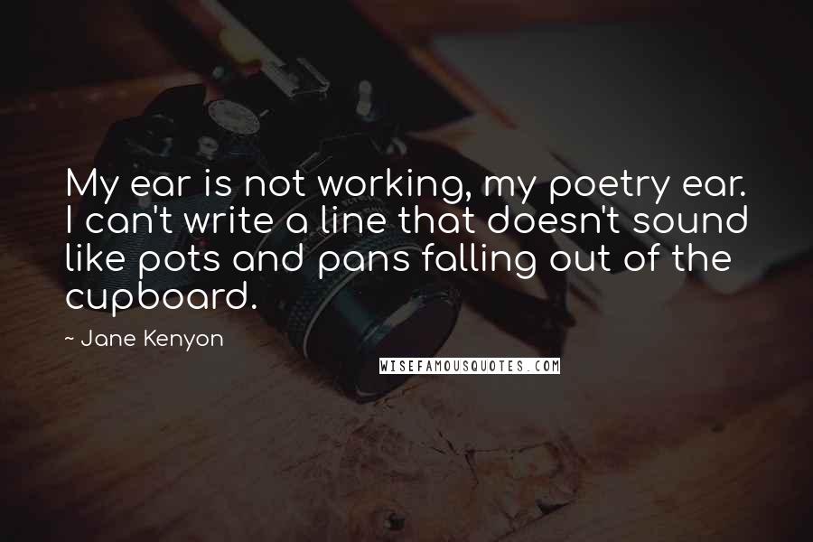 Jane Kenyon Quotes: My ear is not working, my poetry ear. I can't write a line that doesn't sound like pots and pans falling out of the cupboard.