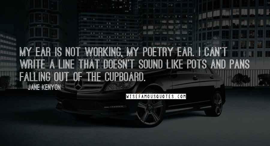 Jane Kenyon Quotes: My ear is not working, my poetry ear. I can't write a line that doesn't sound like pots and pans falling out of the cupboard.