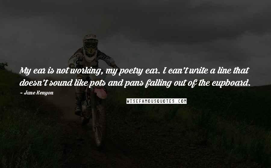 Jane Kenyon Quotes: My ear is not working, my poetry ear. I can't write a line that doesn't sound like pots and pans falling out of the cupboard.