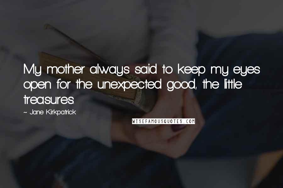 Jane Kirkpatrick Quotes: My mother always said to keep my eyes open for the unexpected good, the little treasures.