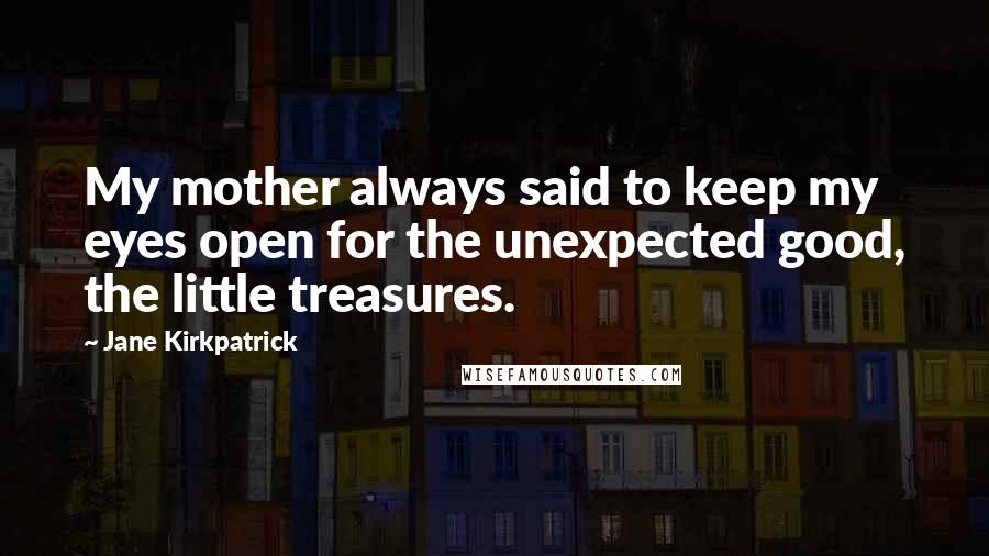 Jane Kirkpatrick Quotes: My mother always said to keep my eyes open for the unexpected good, the little treasures.