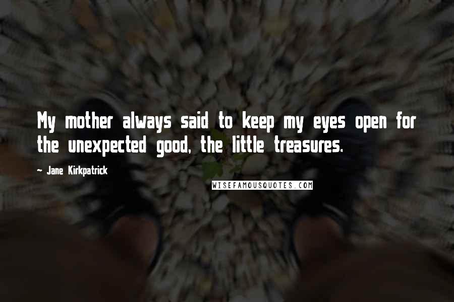 Jane Kirkpatrick Quotes: My mother always said to keep my eyes open for the unexpected good, the little treasures.