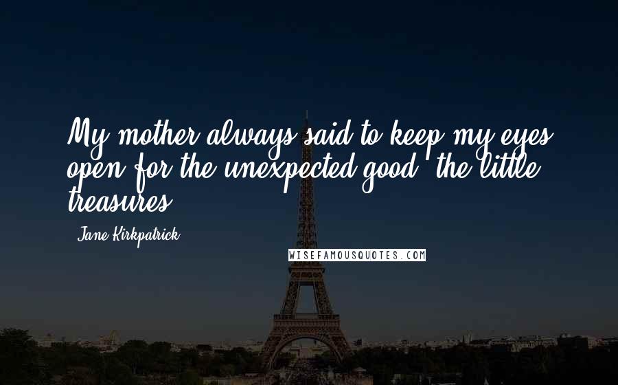 Jane Kirkpatrick Quotes: My mother always said to keep my eyes open for the unexpected good, the little treasures.