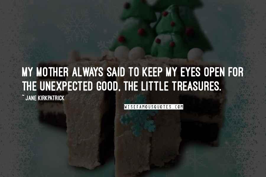 Jane Kirkpatrick Quotes: My mother always said to keep my eyes open for the unexpected good, the little treasures.