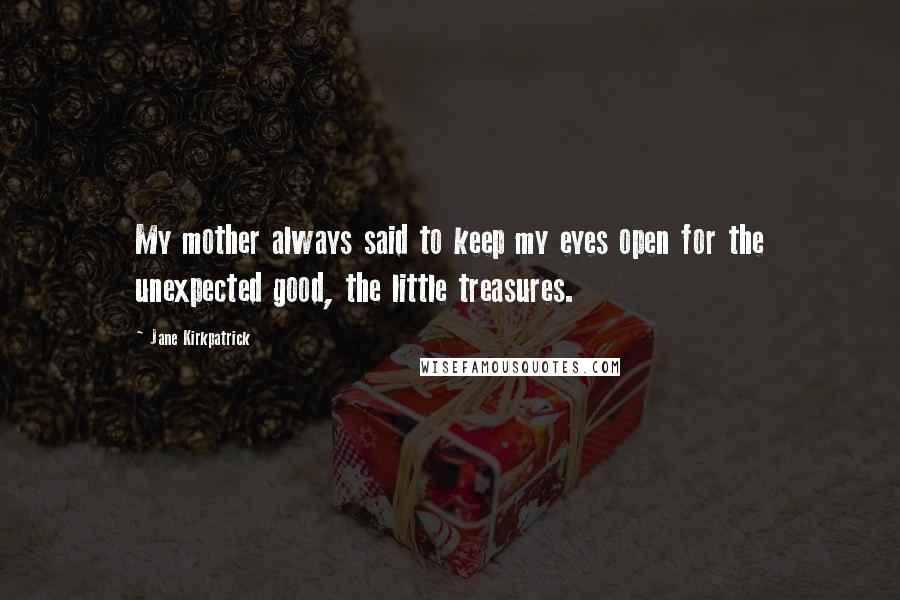 Jane Kirkpatrick Quotes: My mother always said to keep my eyes open for the unexpected good, the little treasures.