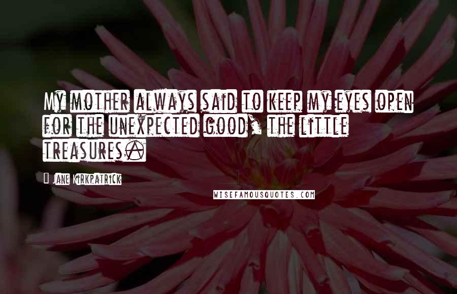 Jane Kirkpatrick Quotes: My mother always said to keep my eyes open for the unexpected good, the little treasures.