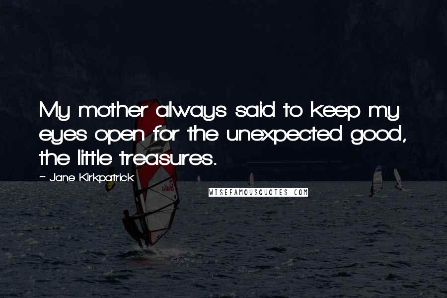 Jane Kirkpatrick Quotes: My mother always said to keep my eyes open for the unexpected good, the little treasures.