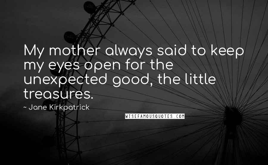 Jane Kirkpatrick Quotes: My mother always said to keep my eyes open for the unexpected good, the little treasures.