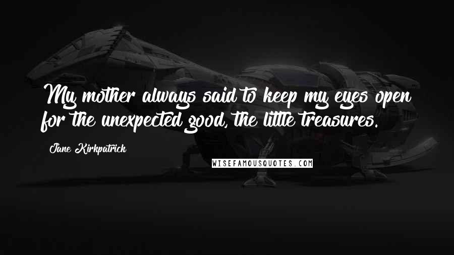 Jane Kirkpatrick Quotes: My mother always said to keep my eyes open for the unexpected good, the little treasures.