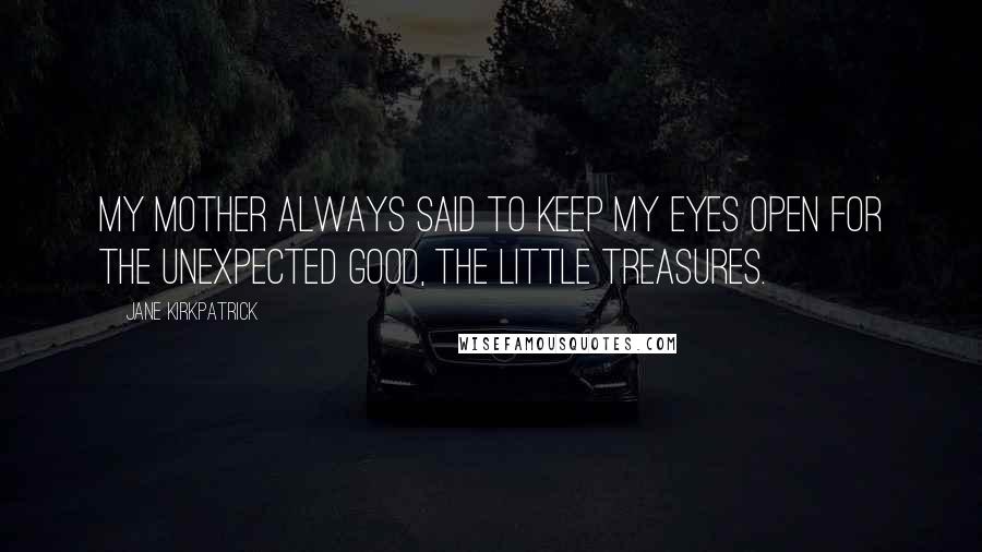 Jane Kirkpatrick Quotes: My mother always said to keep my eyes open for the unexpected good, the little treasures.