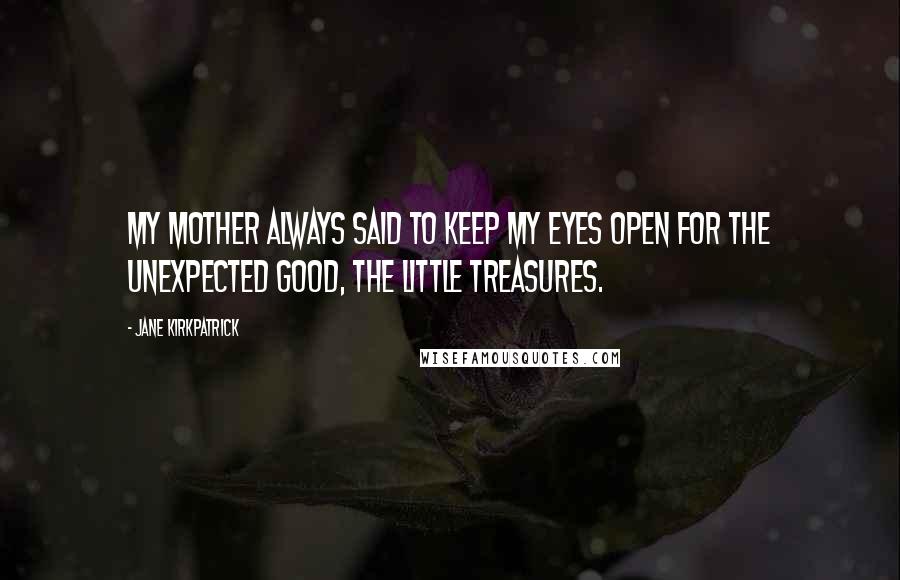 Jane Kirkpatrick Quotes: My mother always said to keep my eyes open for the unexpected good, the little treasures.