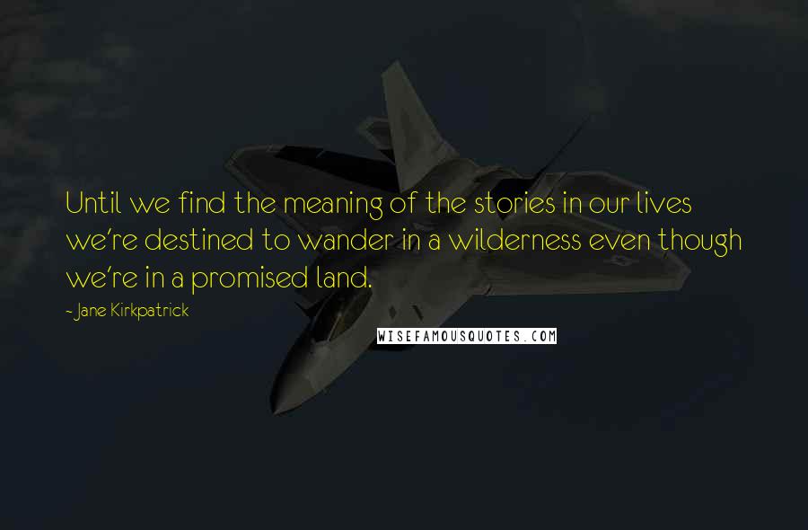 Jane Kirkpatrick Quotes: Until we find the meaning of the stories in our lives we're destined to wander in a wilderness even though we're in a promised land.