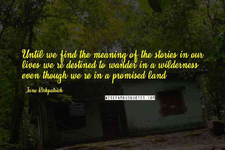 Jane Kirkpatrick Quotes: Until we find the meaning of the stories in our lives we're destined to wander in a wilderness even though we're in a promised land.