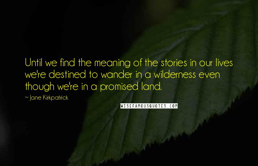 Jane Kirkpatrick Quotes: Until we find the meaning of the stories in our lives we're destined to wander in a wilderness even though we're in a promised land.