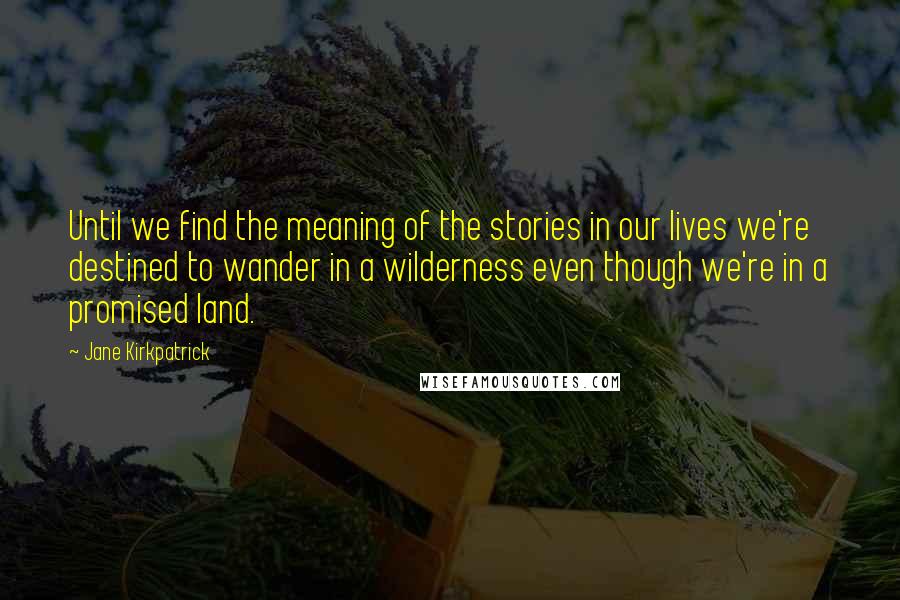 Jane Kirkpatrick Quotes: Until we find the meaning of the stories in our lives we're destined to wander in a wilderness even though we're in a promised land.
