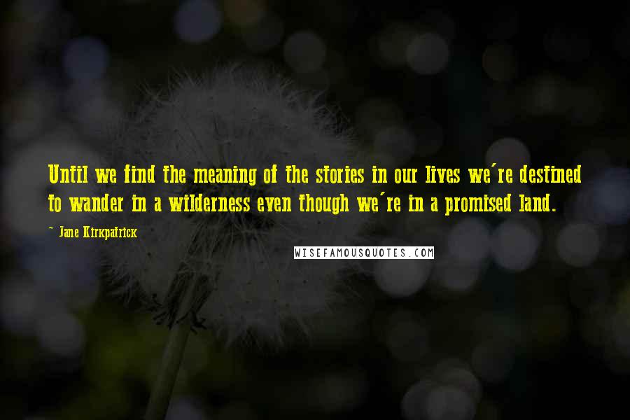 Jane Kirkpatrick Quotes: Until we find the meaning of the stories in our lives we're destined to wander in a wilderness even though we're in a promised land.