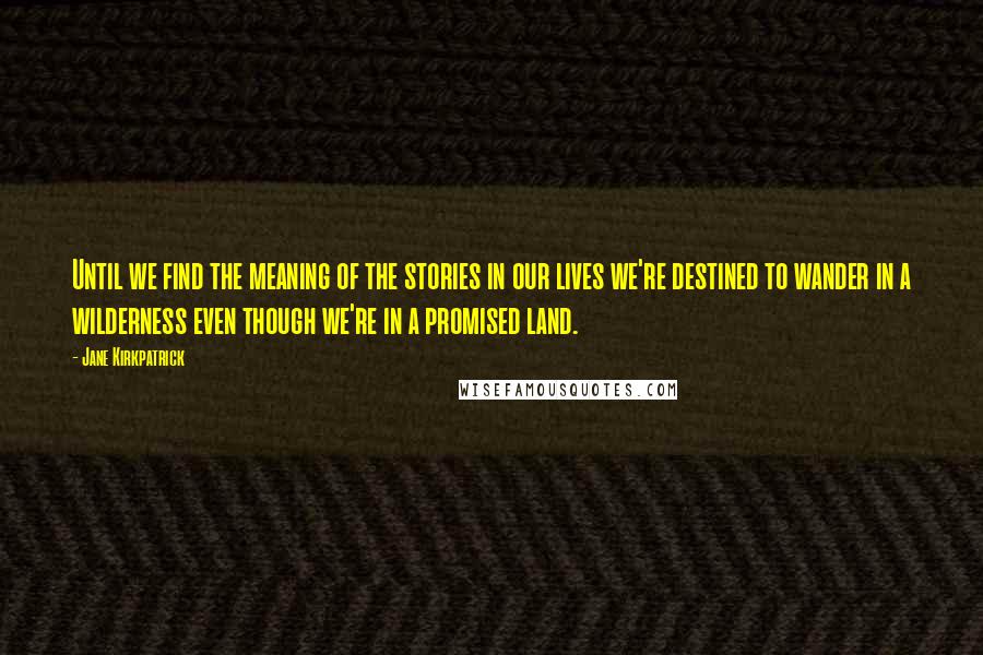 Jane Kirkpatrick Quotes: Until we find the meaning of the stories in our lives we're destined to wander in a wilderness even though we're in a promised land.