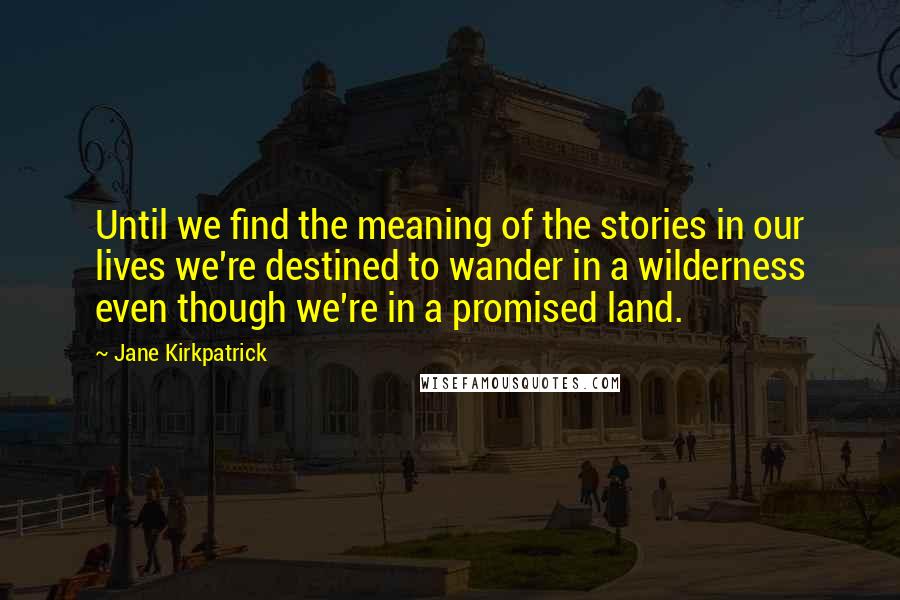 Jane Kirkpatrick Quotes: Until we find the meaning of the stories in our lives we're destined to wander in a wilderness even though we're in a promised land.