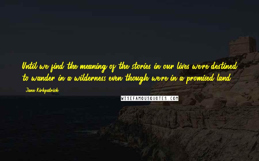 Jane Kirkpatrick Quotes: Until we find the meaning of the stories in our lives we're destined to wander in a wilderness even though we're in a promised land.