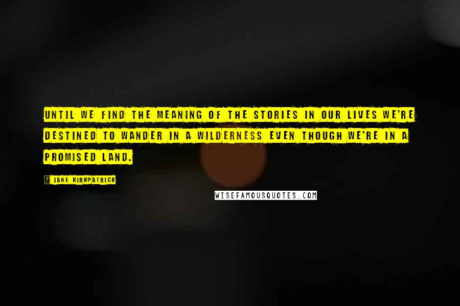 Jane Kirkpatrick Quotes: Until we find the meaning of the stories in our lives we're destined to wander in a wilderness even though we're in a promised land.
