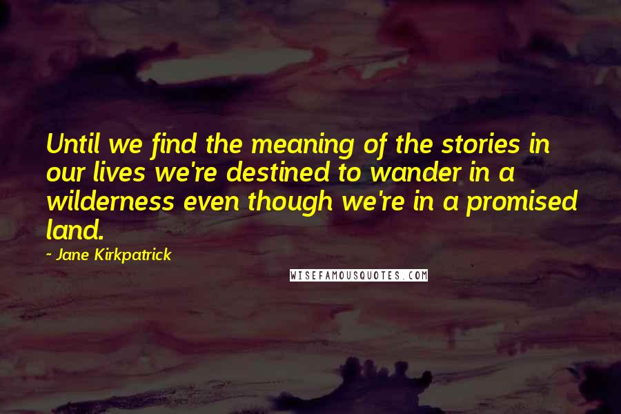 Jane Kirkpatrick Quotes: Until we find the meaning of the stories in our lives we're destined to wander in a wilderness even though we're in a promised land.