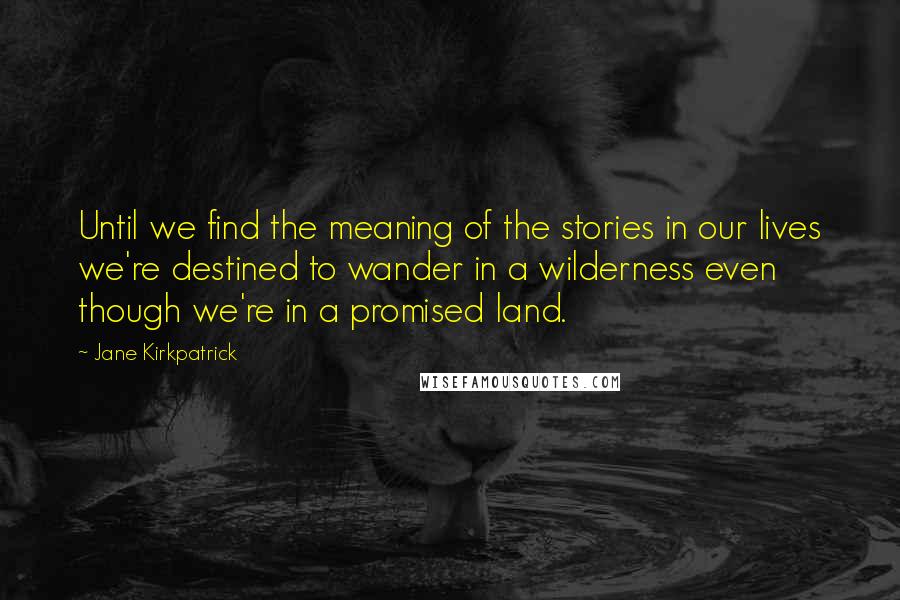 Jane Kirkpatrick Quotes: Until we find the meaning of the stories in our lives we're destined to wander in a wilderness even though we're in a promised land.