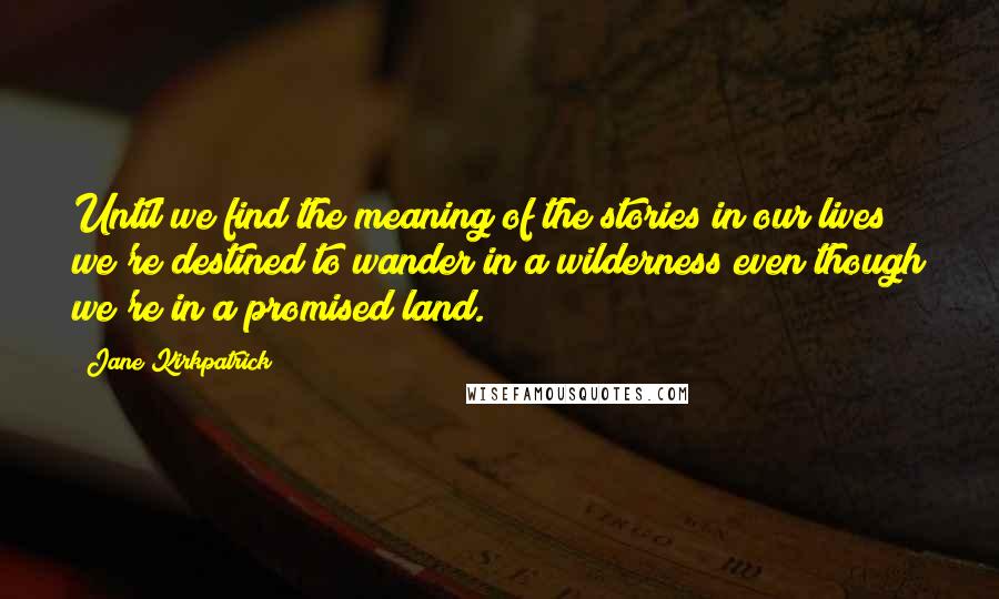 Jane Kirkpatrick Quotes: Until we find the meaning of the stories in our lives we're destined to wander in a wilderness even though we're in a promised land.