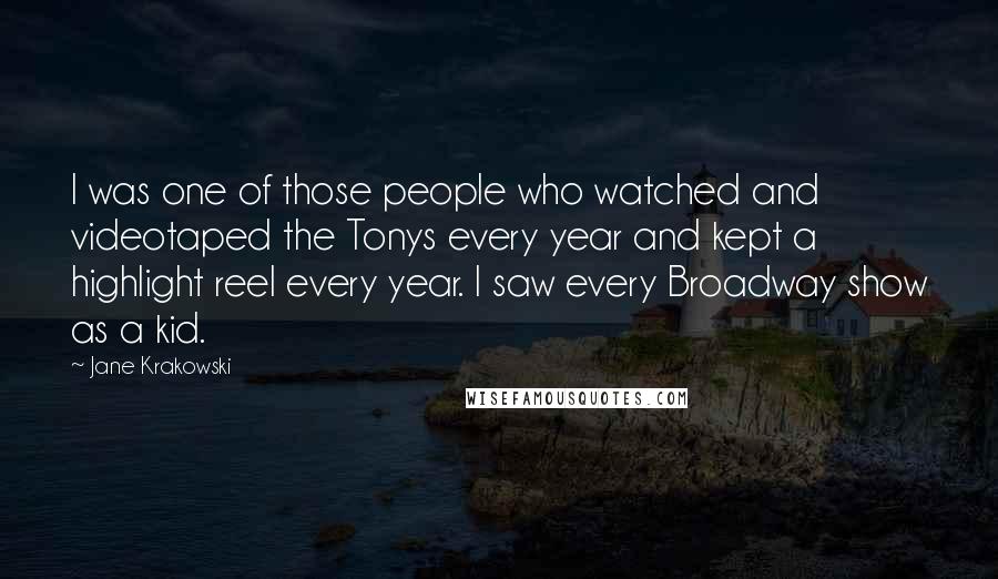 Jane Krakowski Quotes: I was one of those people who watched and videotaped the Tonys every year and kept a highlight reel every year. I saw every Broadway show as a kid.